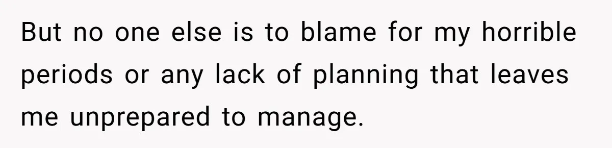 But no one else is to blame for my horrible periods or any lack of planning that leaves me unprepared to manage.