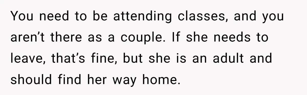 You need to be attending classes, and you aren’t there as a couple. If she needs to leave, that’s fine, but she is an adult and should find her way...