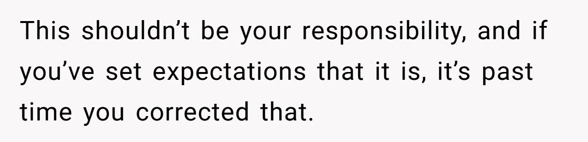 This shouldn’t be your responsibility, and if you’ve set expectations that it is, it’s past time you corrected that.