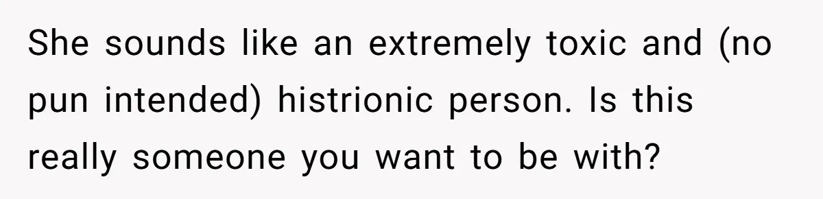 She sounds like an extremely toxic and (no pun intended) histrionic person. Is this really someone you want to be with?