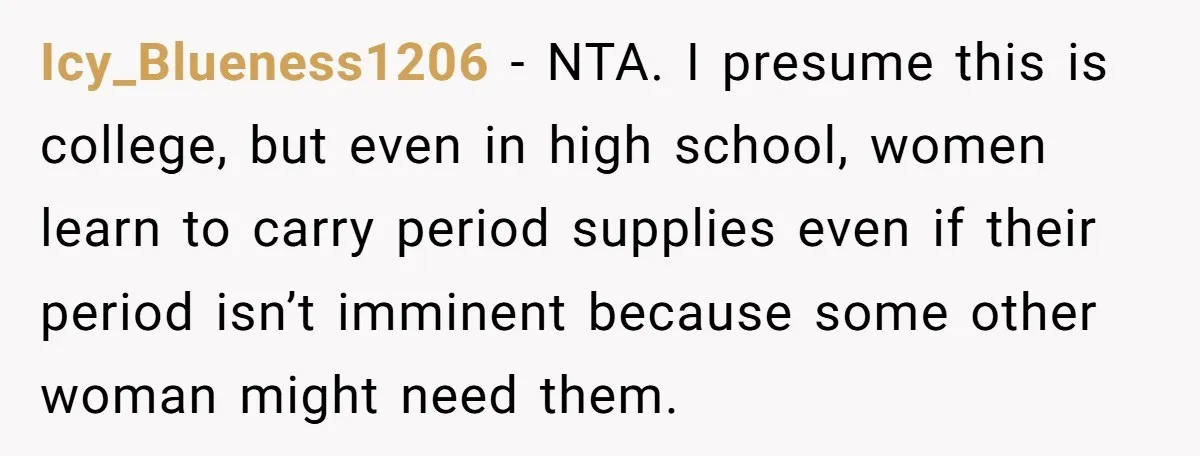 Icy_Blueness1206 − NTA. I presume this is college, but even in high school, women learn to carry period supplies even if their period isn’t imminent because some other woman might...