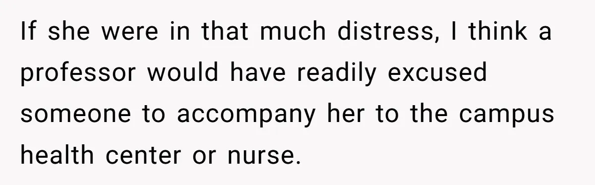 If she were in that much distress, I think a professor would have readily excused someone to accompany her to the campus health center or nurse.