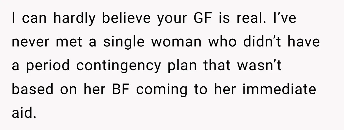 I can hardly believe your GF is real. I’ve never met a single woman who didn’t have a period contingency plan that wasn’t based on her BF coming to her...