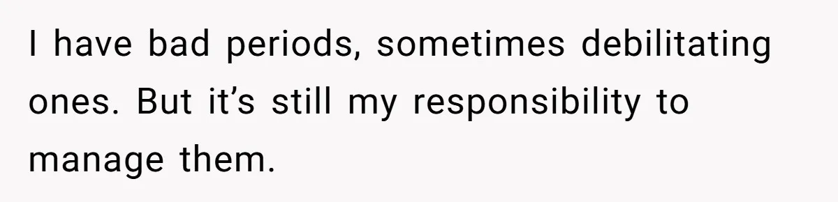 I have bad periods, sometimes debilitating ones. But it’s still my responsibility to manage them.