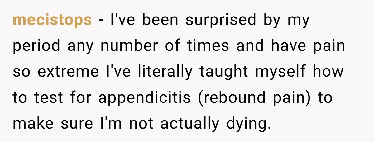 mecistops − I've been surprised by my period any number of times and have pain so extreme I've literally taught myself how to test for appendicitis (rebound pain) to make...