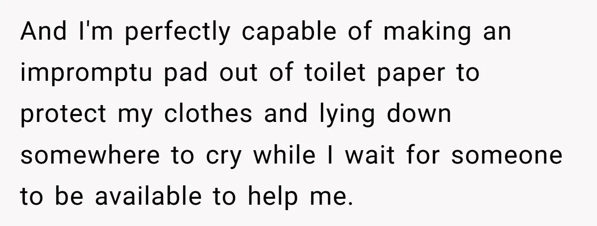 And I'm perfectly capable of making an impromptu pad out of toilet paper to protect my clothes and lying down somewhere to cry while I wait for someone to be...