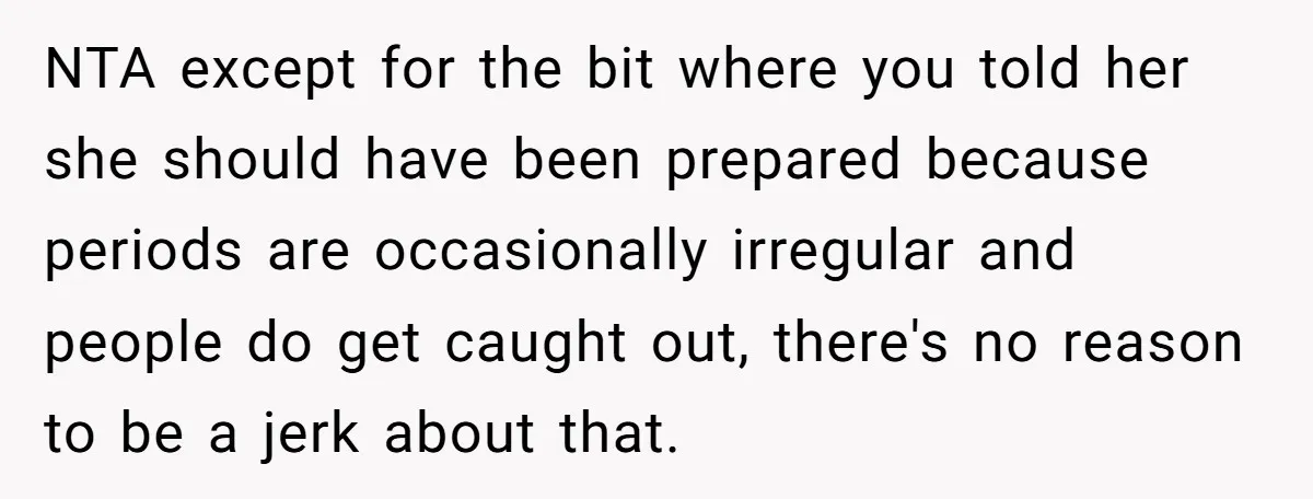 NTA except for the bit where you told her she should have been prepared because periods are occasionally irregular and people do get caught out, there's no reason to be...