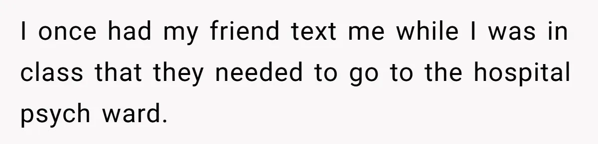 I once had my friend text me while I was in class that they needed to go to the hospital psych ward.