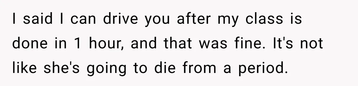 I said I can drive you after my class is done in 1 hour, and that was fine. It's not like she's going to die from a period.
