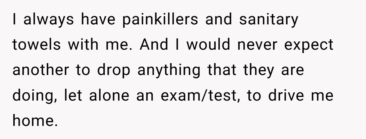 I always have painkillers and sanitary towels with me. And I would never expect another to drop anything that they are doing, let alone an exam/test, to drive me home.