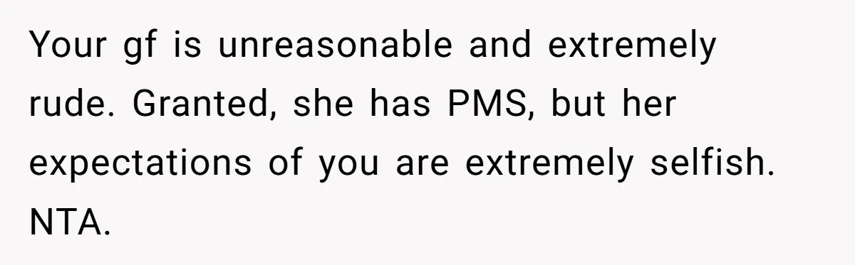 Your gf is unreasonable and extremely rude. Granted, she has PMS, but her expectations of you are extremely selfish. NTA.