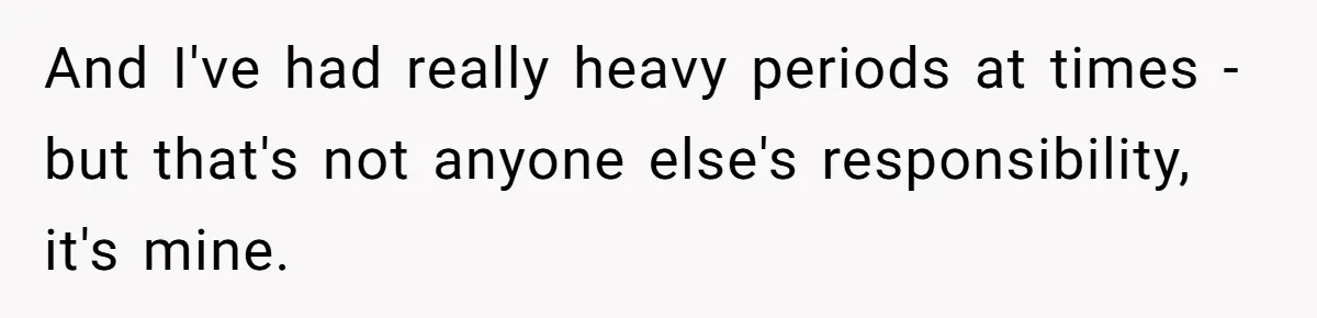 And I've had really heavy periods at times - but that's not anyone else's responsibility, it's mine.