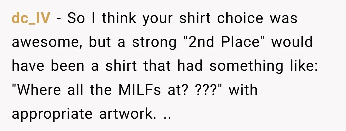 dc_IV - So I think your shirt choice was awesome, but a strong "2nd Place" would have been a shirt that had something like: "Where all the MILFs at? ???"...