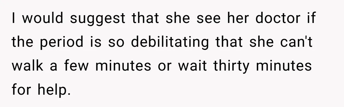I would suggest that she see her doctor if the period is so debilitating that she can't walk a few minutes or wait thirty minutes for help.