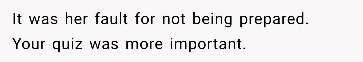 It was her fault for not being prepared. Your quiz was more important.