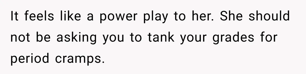 It feels like a power play to her. She should not be asking you to tank your grades for period cramps.