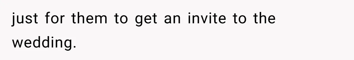 just for them to get an invite to the wedding.