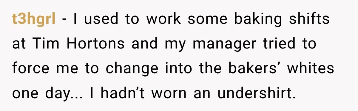 t3hgrl - I used to work some baking shifts at Tim Hortons and my manager tried to force me to change into the bakers’ whites one day... I hadn’t worn...