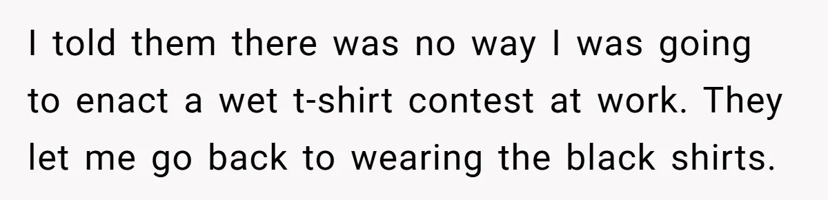 I told them there was no way I was going to enact a wet t-shirt contest at work. They let me go back to wearing the black shirts.