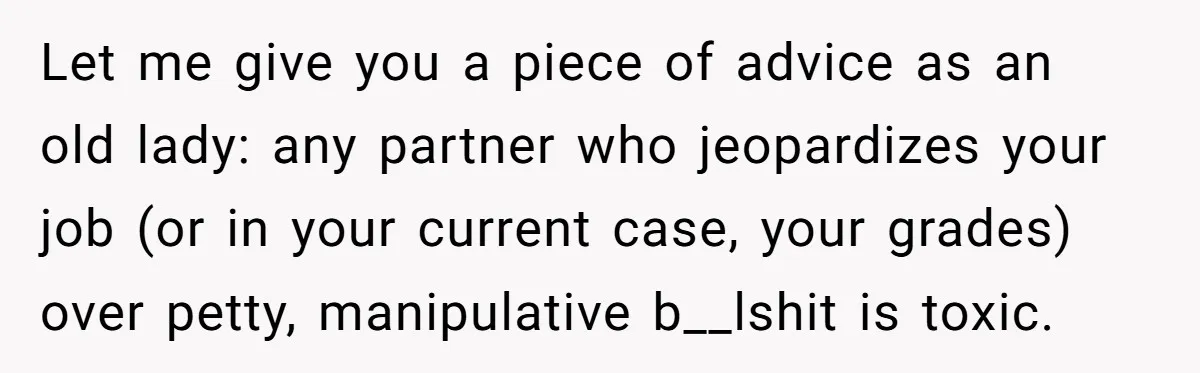 Let me give you a piece of advice as an old lady: any partner who jeopardizes your job (or in your current case, your grades) over petty, manipulative b__lshit is...