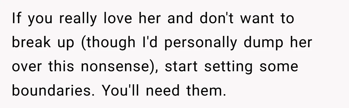 If you really love her and don't want to break up (though I'd personally dump her over this nonsense), start setting some boundaries. You'll need them.