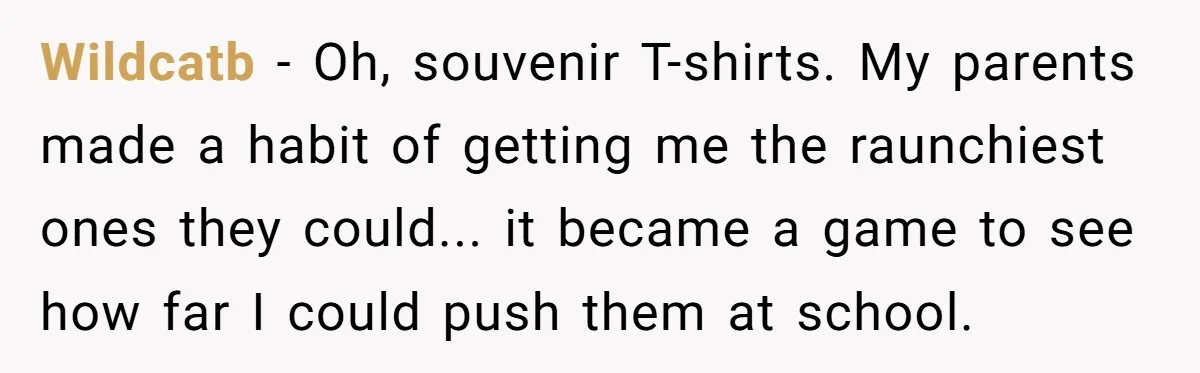Wildcatb - Oh, souvenir T-shirts. My parents made a habit of getting me the raunchiest ones they could... it became a game to see how far I could push them...