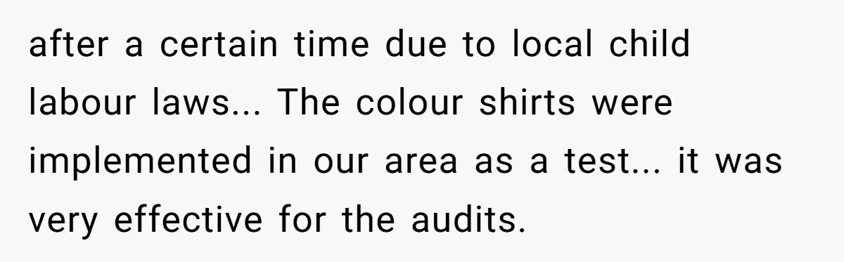 after a certain time due to local child labour laws... The colour shirts were implemented in our area as a test... it was very effective for the audits.