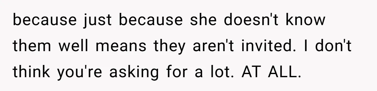 because just because she doesn't know them well means they aren't invited. I don't think you're asking for a lot. AT ALL.