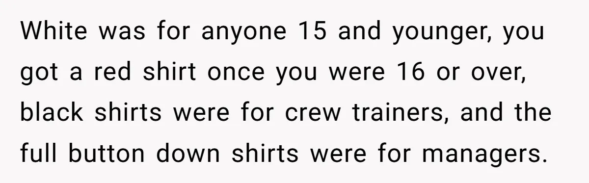 White was for anyone 15 and younger, you got a red shirt once you were 16 or over, black shirts were for crew trainers, and the full button down shirts...