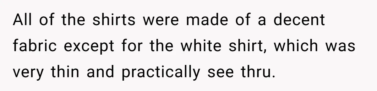 All of the shirts were made of a decent fabric except for the white shirt, which was very thin and practically see thru.