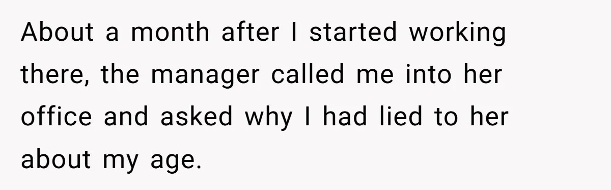 About a month after I started working there, the manager called me into her office and asked why I had lied to her about my age.