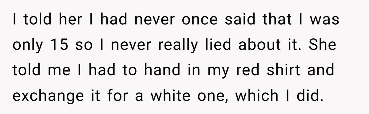 I told her I had never once said that I was only 15 so I never really lied about it. She told me I had to hand in my red...