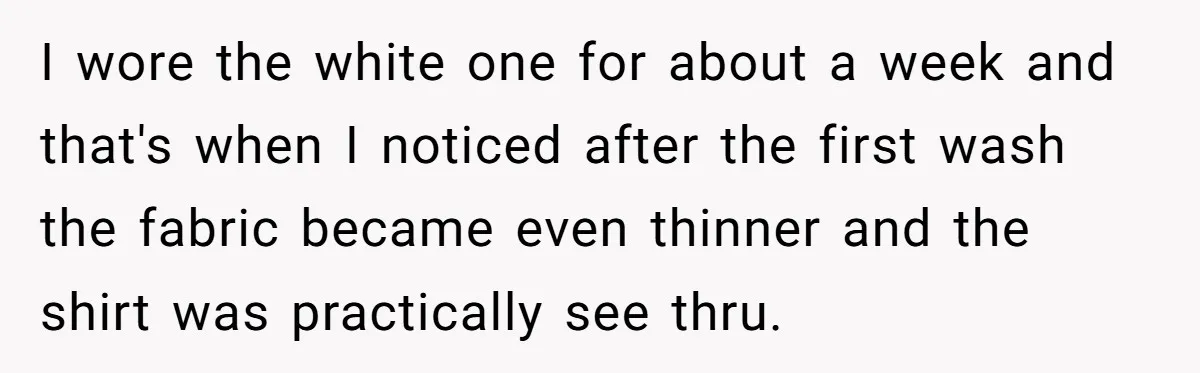 I wore the white one for about a week and that's when I noticed after the first wash the fabric became even thinner and the shirt was practically see thru.