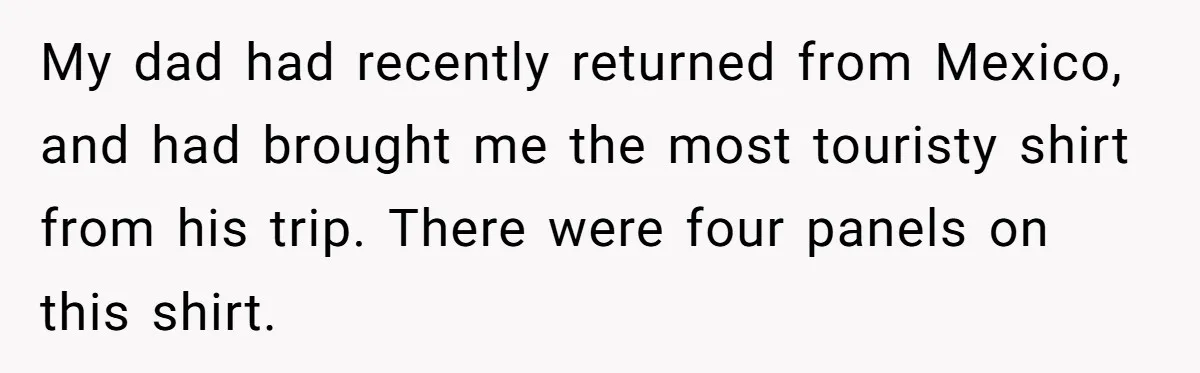 My dad had recently returned from Mexico, and had brought me the most touristy shirt from his trip. There were four panels on this shirt.