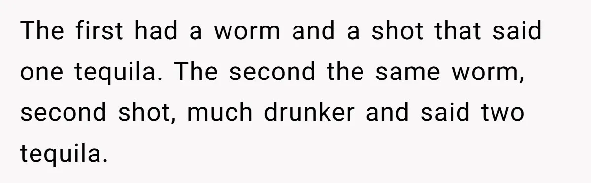 The first had a worm and a shot that said one tequila. The second the same worm, second shot, much drunker and said two tequila.