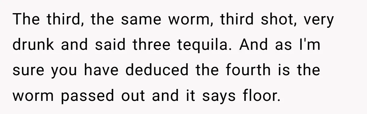 The third, the same worm, third shot, very drunk and said three tequila. And as I'm sure you have deduced the fourth is the worm passed out and it says...