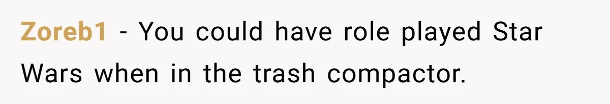 Zoreb1 - You could have role played Star Wars when in the trash compactor.