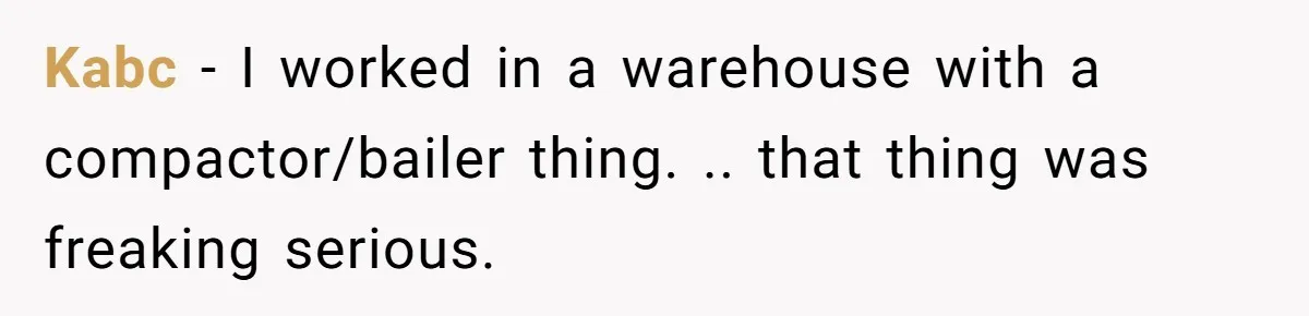 Kabc - I worked in a warehouse with a compactor/bailer thing. .. that thing was freaking serious.