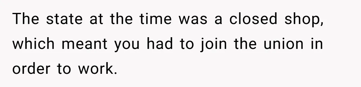 The state at the time was a closed shop, which meant you had to join the union in order to work.