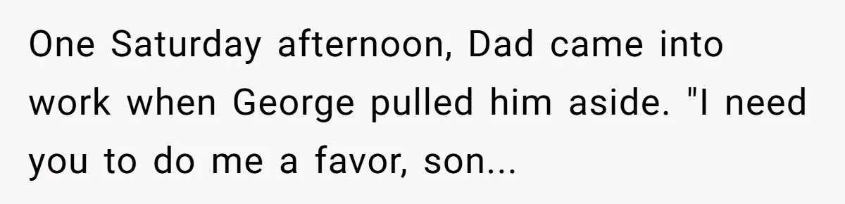 One Saturday afternoon, Dad came into work when George pulled him aside. "I need you to do me a favor, son...