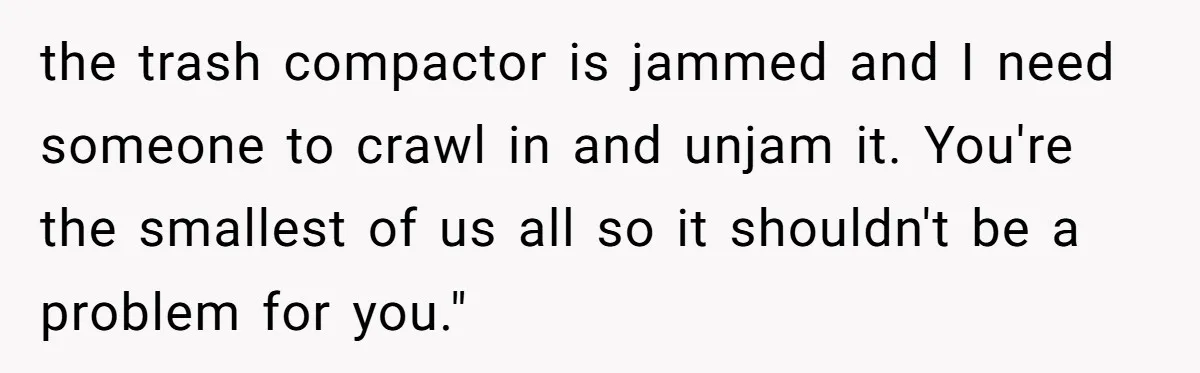 the trash compactor is jammed and I need someone to crawl in and unjam it. You're the smallest of us all so it shouldn't be a problem for you."
