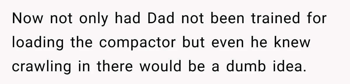 Now not only had Dad not been trained for loading the compactor but even he knew crawling in there would be a dumb idea.