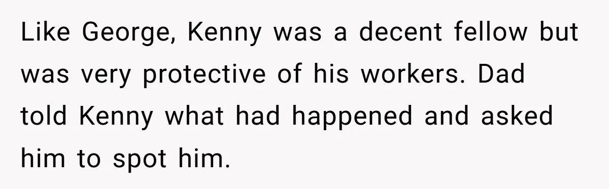 Like George, Kenny was a decent fellow but was very protective of his workers. Dad told Kenny what had happened and asked him to spot him.