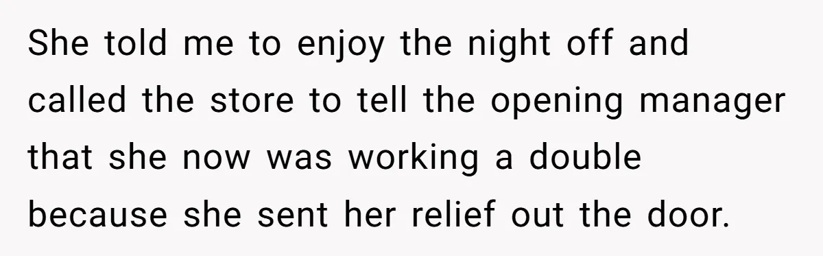 She told me to enjoy the night off and called the store to tell the opening manager that she now was working a double because she sent her relief out...
