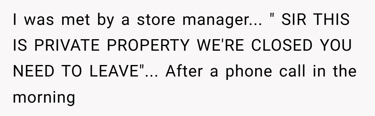 I was met by a store manager... " SIR THIS IS PRIVATE PROPERTY WE'RE CLOSED YOU NEED TO LEAVE"... After a phone call in the morning