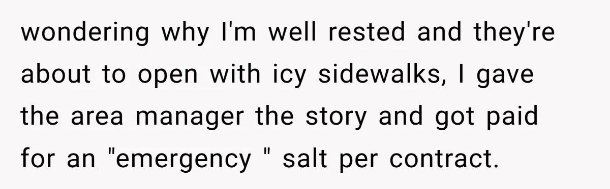 wondering why I'm well rested and they're about to open with icy sidewalks, I gave the area manager the story and got paid for an "emergency " salt per contract.