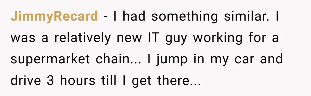 JimmyRecard - I had something similar. I was a relatively new IT guy working for a supermarket chain... I jump in my car and drive 3 hours till I get...