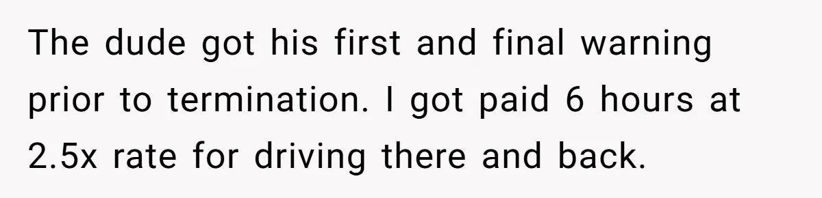 The dude got his first and final warning prior to termination. I got paid 6 hours at 2.5x rate for driving there and back.