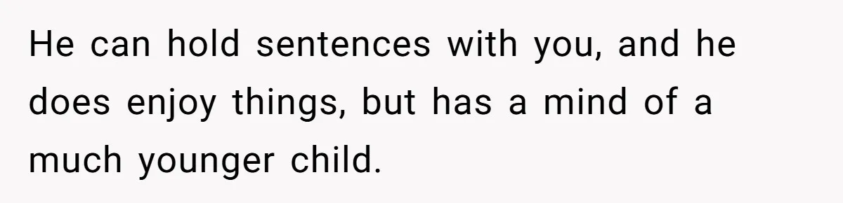 He can hold sentences with you, and he does enjoy things, but has a mind of a much younger child.