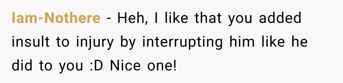 Iam-Nothere - Heh, I like that you added insult to injury by interrupting him like he did to you :D Nice one!